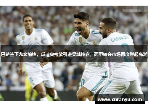巴萨签下尤文前锋，瓜迪奥拉欲引进曼城锋霸，西甲转会市场再度燃起高潮