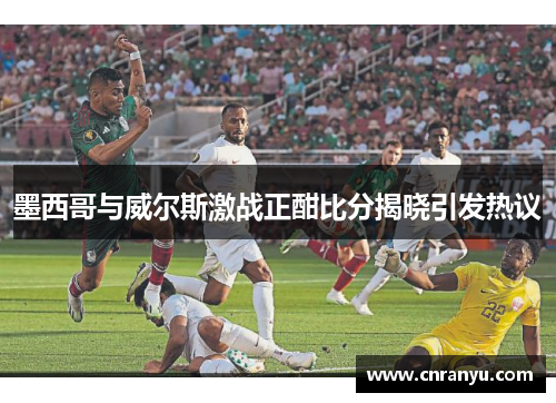 墨西哥与威尔斯激战正酣比分揭晓引发热议